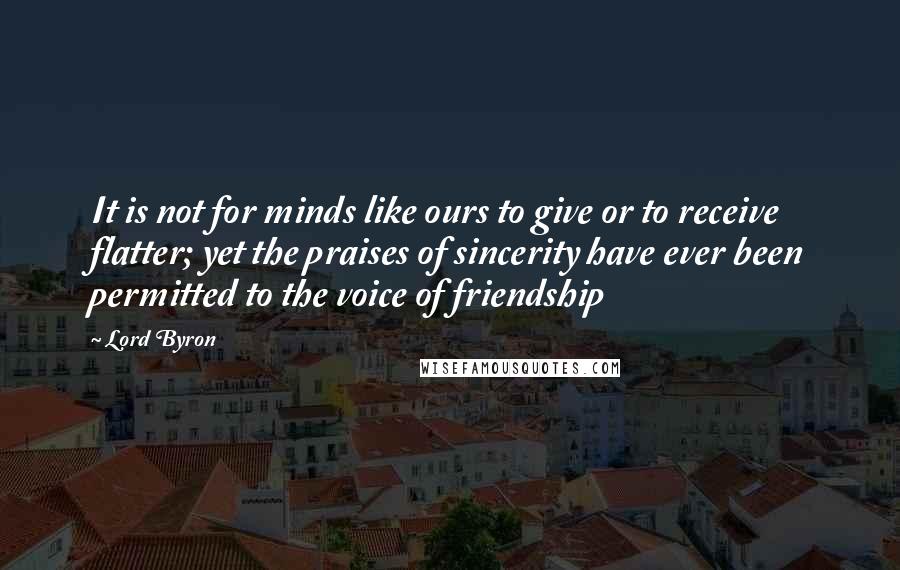 Lord Byron Quotes: It is not for minds like ours to give or to receive flatter; yet the praises of sincerity have ever been permitted to the voice of friendship