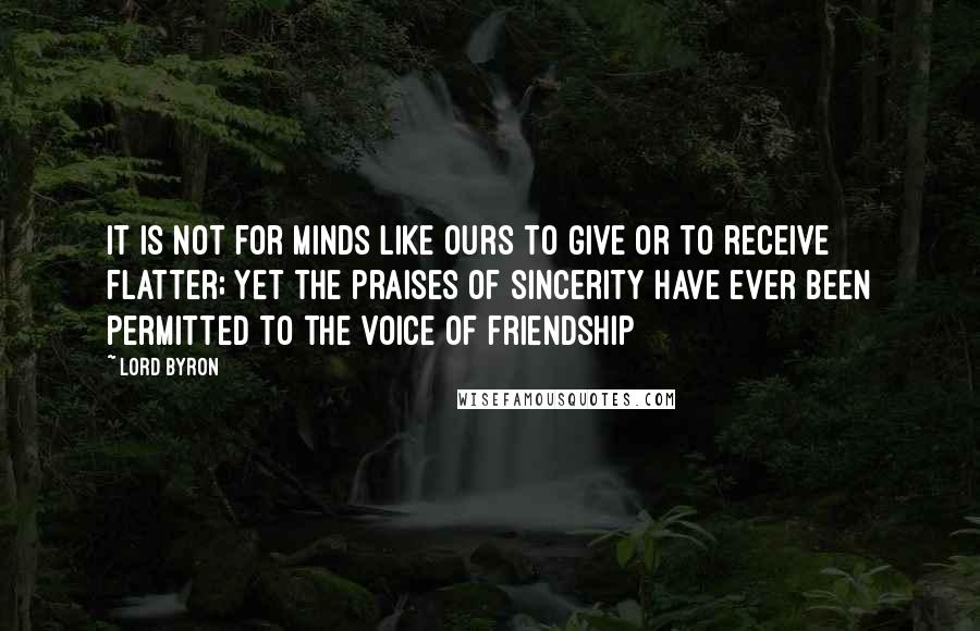 Lord Byron Quotes: It is not for minds like ours to give or to receive flatter; yet the praises of sincerity have ever been permitted to the voice of friendship