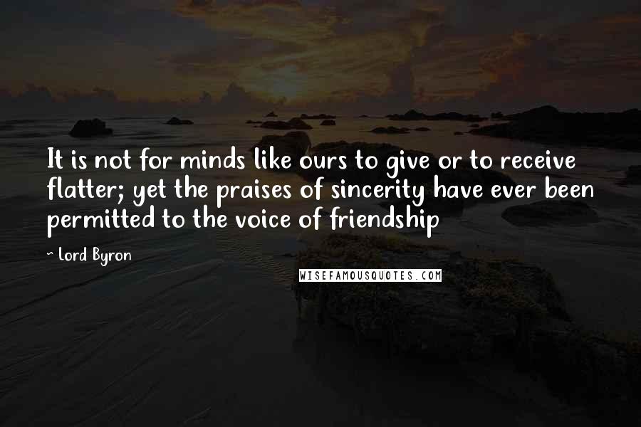 Lord Byron Quotes: It is not for minds like ours to give or to receive flatter; yet the praises of sincerity have ever been permitted to the voice of friendship