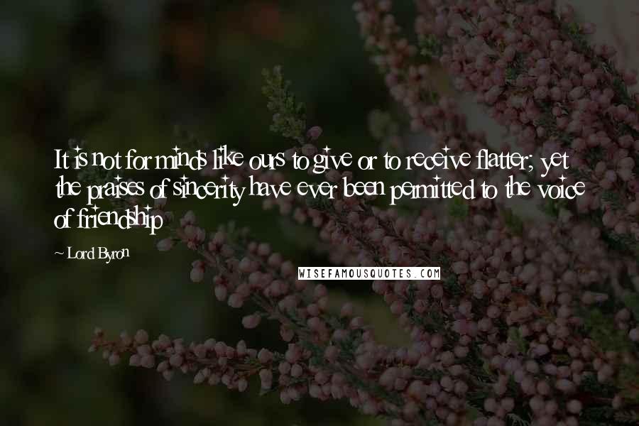 Lord Byron Quotes: It is not for minds like ours to give or to receive flatter; yet the praises of sincerity have ever been permitted to the voice of friendship