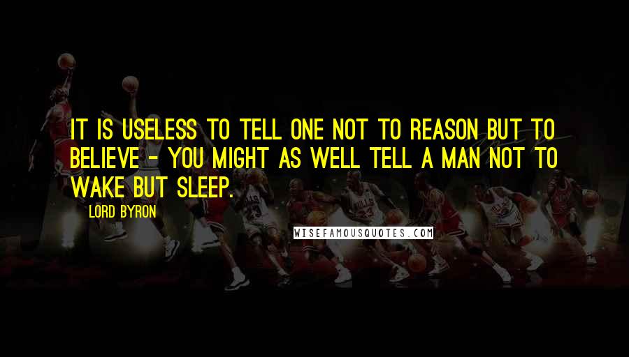 Lord Byron Quotes: It is useless to tell one not to reason but to believe - you might as well tell a man not to wake but sleep.