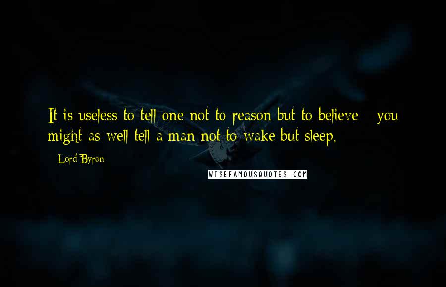 Lord Byron Quotes: It is useless to tell one not to reason but to believe - you might as well tell a man not to wake but sleep.