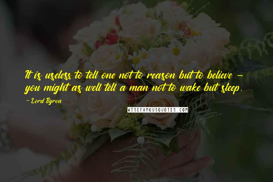 Lord Byron Quotes: It is useless to tell one not to reason but to believe - you might as well tell a man not to wake but sleep.