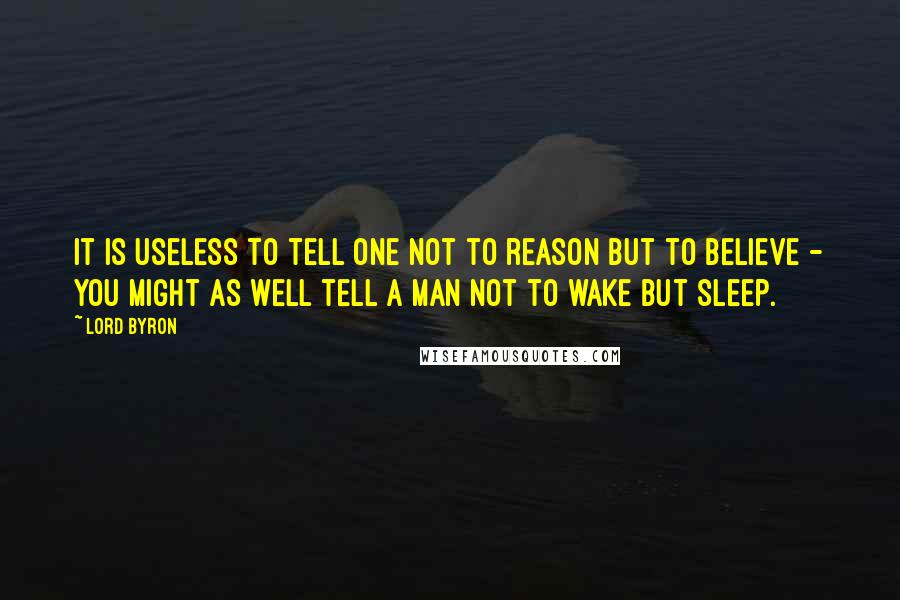 Lord Byron Quotes: It is useless to tell one not to reason but to believe - you might as well tell a man not to wake but sleep.