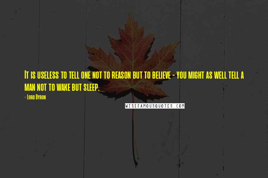Lord Byron Quotes: It is useless to tell one not to reason but to believe - you might as well tell a man not to wake but sleep.
