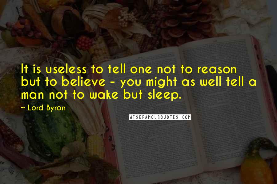 Lord Byron Quotes: It is useless to tell one not to reason but to believe - you might as well tell a man not to wake but sleep.