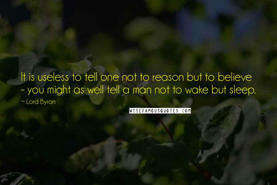 Lord Byron Quotes: It is useless to tell one not to reason but to believe - you might as well tell a man not to wake but sleep.