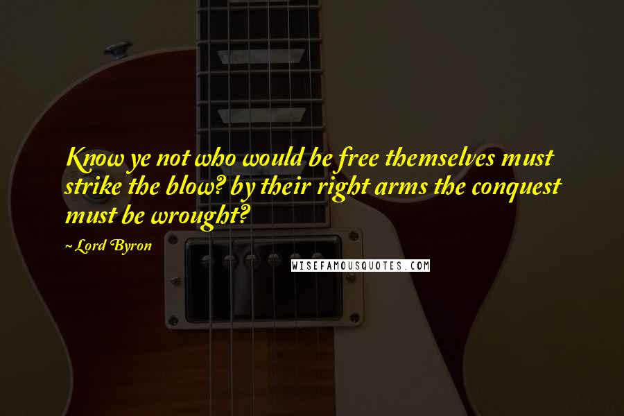 Lord Byron Quotes: Know ye not who would be free themselves must strike the blow? by their right arms the conquest must be wrought?