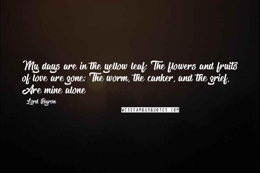 Lord Byron Quotes: My days are in the yellow leaf; The flowers and fruits of love are gone; The worm, the canker, and the grief, Are mine alone!