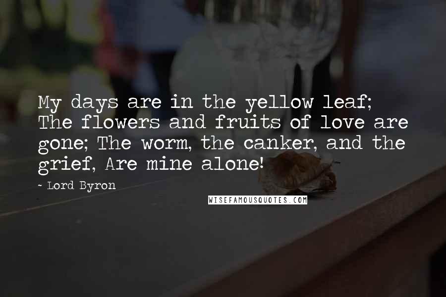 Lord Byron Quotes: My days are in the yellow leaf; The flowers and fruits of love are gone; The worm, the canker, and the grief, Are mine alone!