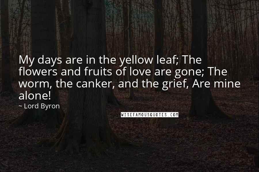Lord Byron Quotes: My days are in the yellow leaf; The flowers and fruits of love are gone; The worm, the canker, and the grief, Are mine alone!