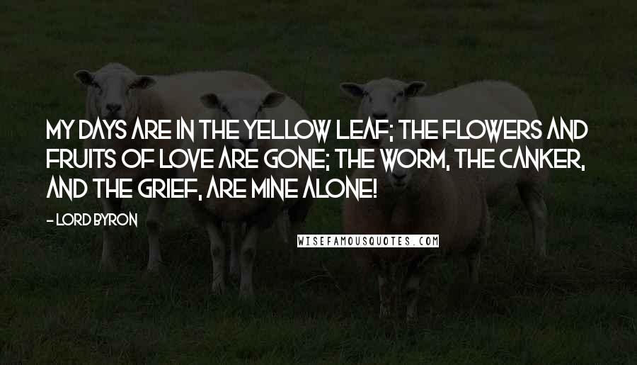 Lord Byron Quotes: My days are in the yellow leaf; The flowers and fruits of love are gone; The worm, the canker, and the grief, Are mine alone!