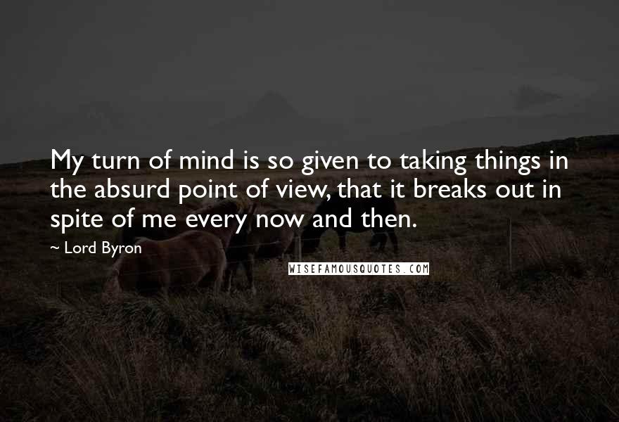 Lord Byron Quotes: My turn of mind is so given to taking things in the absurd point of view, that it breaks out in spite of me every now and then.