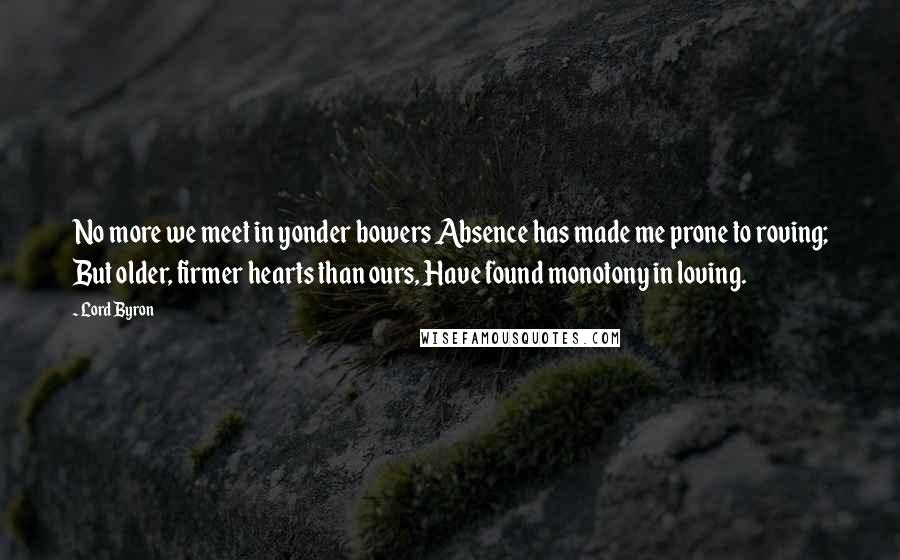 Lord Byron Quotes: No more we meet in yonder bowers Absence has made me prone to roving; But older, firmer hearts than ours, Have found monotony in loving.