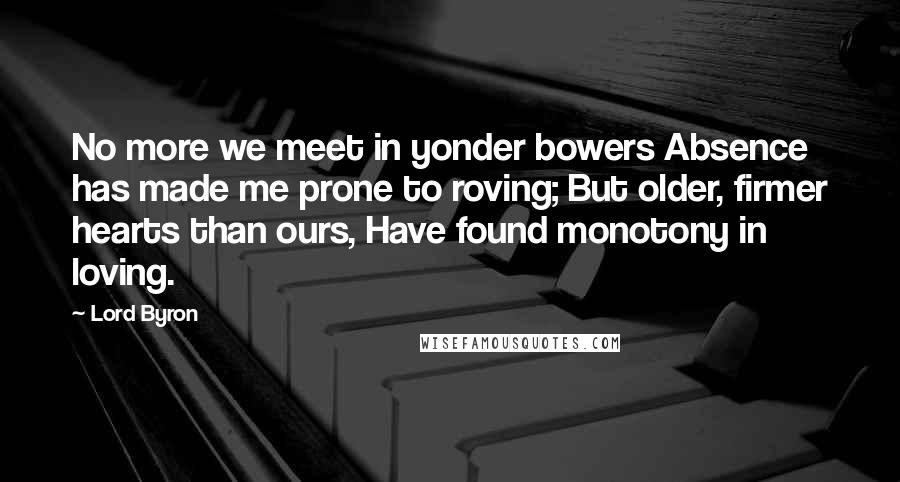 Lord Byron Quotes: No more we meet in yonder bowers Absence has made me prone to roving; But older, firmer hearts than ours, Have found monotony in loving.