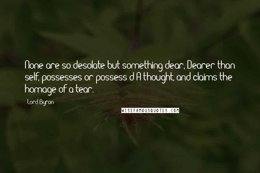 Lord Byron Quotes: None are so desolate but something dear, Dearer than self, possesses or possess'd A thought, and claims the homage of a tear.