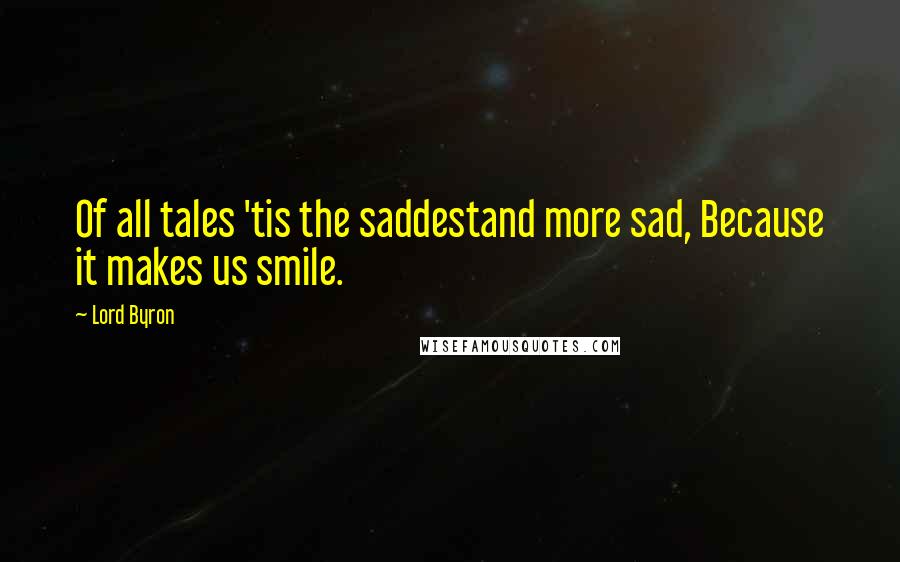 Lord Byron Quotes: Of all tales 'tis the saddestand more sad, Because it makes us smile.