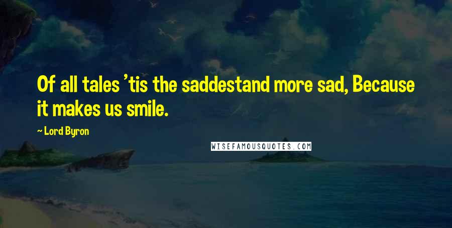 Lord Byron Quotes: Of all tales 'tis the saddestand more sad, Because it makes us smile.