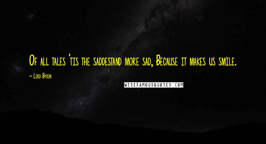 Lord Byron Quotes: Of all tales 'tis the saddestand more sad, Because it makes us smile.