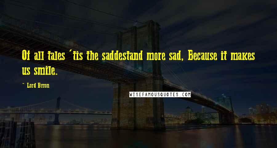 Lord Byron Quotes: Of all tales 'tis the saddestand more sad, Because it makes us smile.