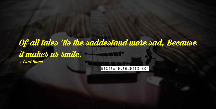 Lord Byron Quotes: Of all tales 'tis the saddestand more sad, Because it makes us smile.