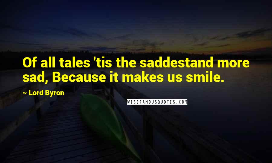 Lord Byron Quotes: Of all tales 'tis the saddestand more sad, Because it makes us smile.