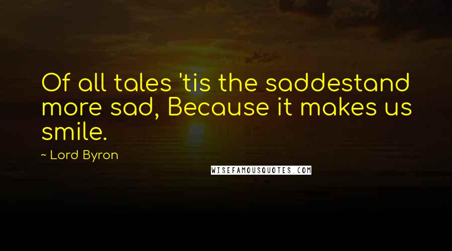 Lord Byron Quotes: Of all tales 'tis the saddestand more sad, Because it makes us smile.