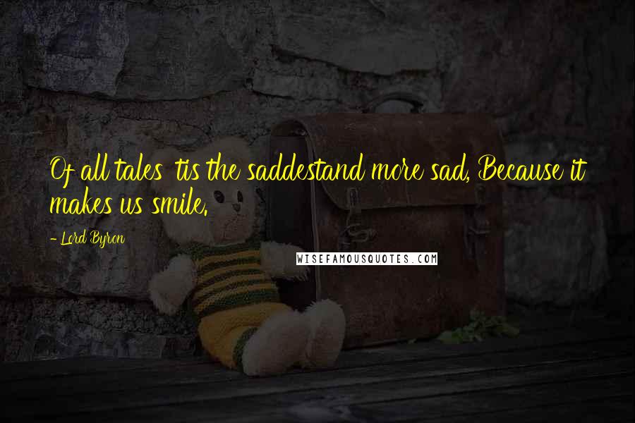 Lord Byron Quotes: Of all tales 'tis the saddestand more sad, Because it makes us smile.