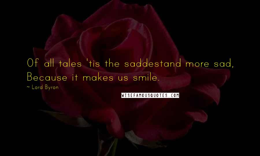 Lord Byron Quotes: Of all tales 'tis the saddestand more sad, Because it makes us smile.