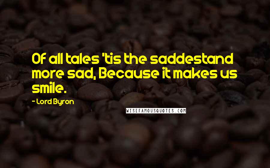 Lord Byron Quotes: Of all tales 'tis the saddestand more sad, Because it makes us smile.