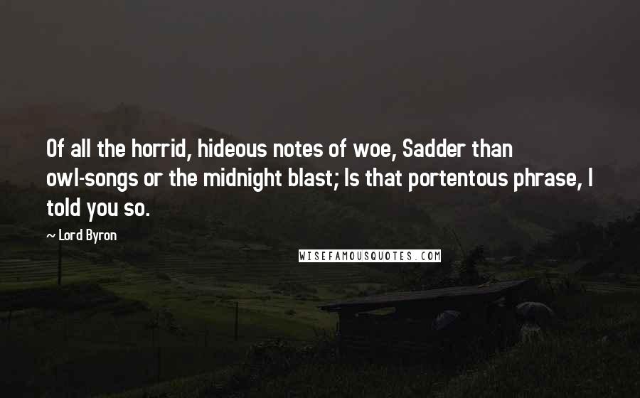 Lord Byron Quotes: Of all the horrid, hideous notes of woe, Sadder than owl-songs or the midnight blast; Is that portentous phrase, I told you so.