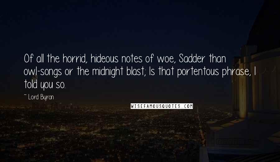 Lord Byron Quotes: Of all the horrid, hideous notes of woe, Sadder than owl-songs or the midnight blast; Is that portentous phrase, I told you so.