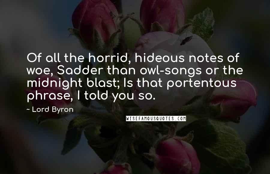 Lord Byron Quotes: Of all the horrid, hideous notes of woe, Sadder than owl-songs or the midnight blast; Is that portentous phrase, I told you so.