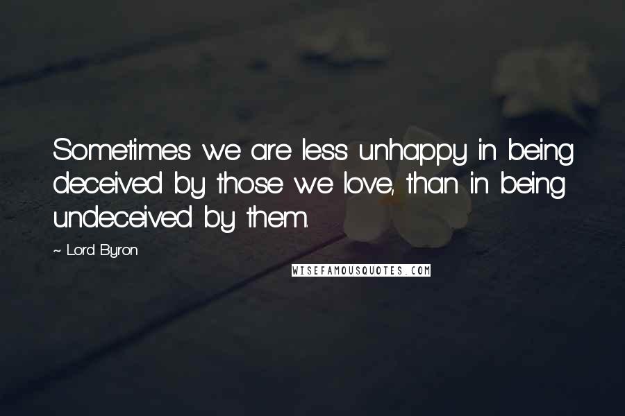 Lord Byron Quotes: Sometimes we are less unhappy in being deceived by those we love, than in being undeceived by them.