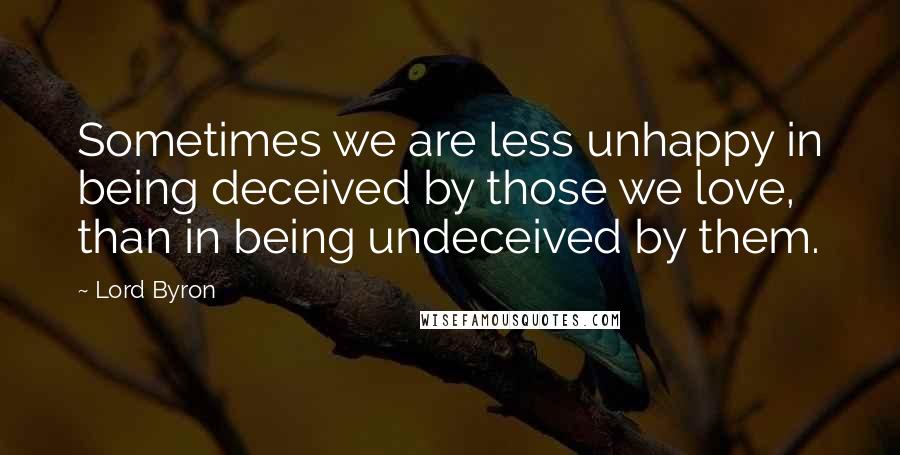 Lord Byron Quotes: Sometimes we are less unhappy in being deceived by those we love, than in being undeceived by them.