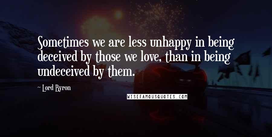 Lord Byron Quotes: Sometimes we are less unhappy in being deceived by those we love, than in being undeceived by them.