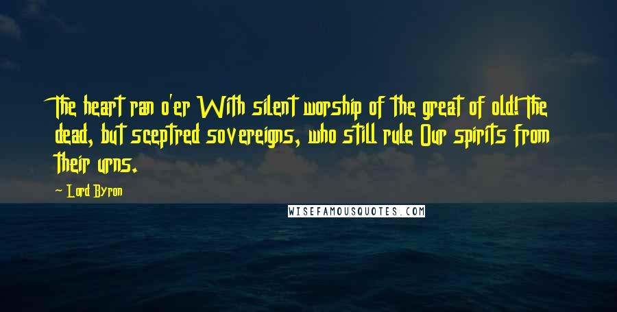 Lord Byron Quotes: The heart ran o'er With silent worship of the great of old! The dead, but sceptred sovereigns, who still rule Our spirits from their urns.