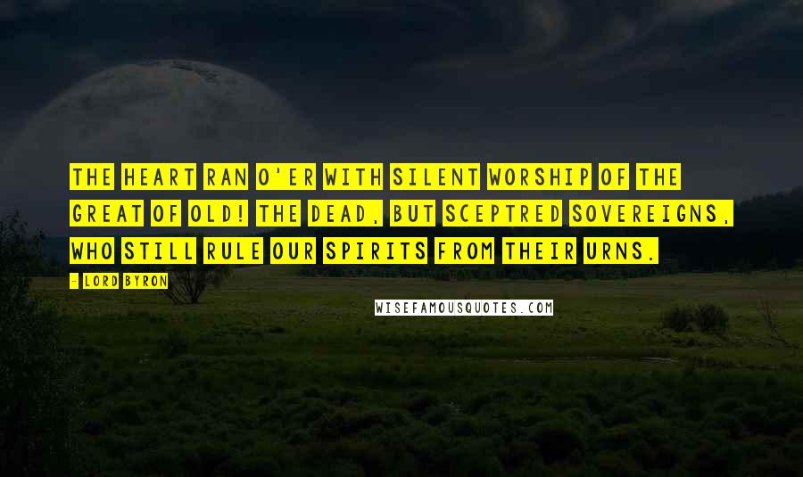 Lord Byron Quotes: The heart ran o'er With silent worship of the great of old! The dead, but sceptred sovereigns, who still rule Our spirits from their urns.