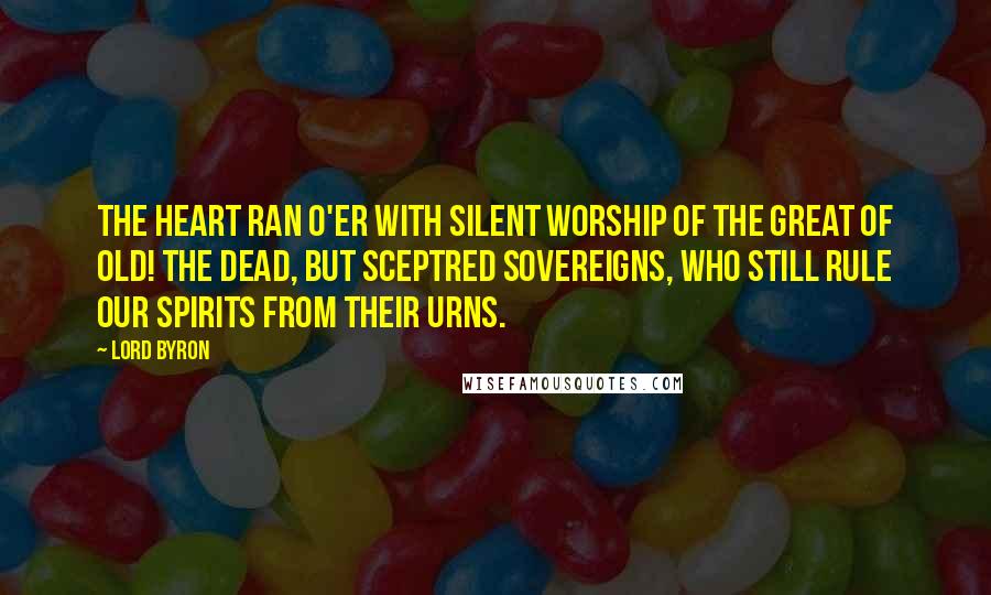 Lord Byron Quotes: The heart ran o'er With silent worship of the great of old! The dead, but sceptred sovereigns, who still rule Our spirits from their urns.