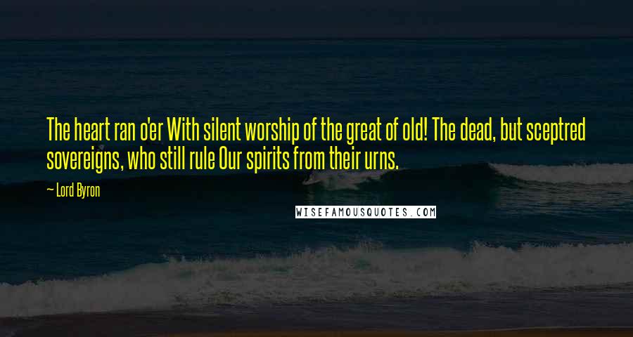 Lord Byron Quotes: The heart ran o'er With silent worship of the great of old! The dead, but sceptred sovereigns, who still rule Our spirits from their urns.