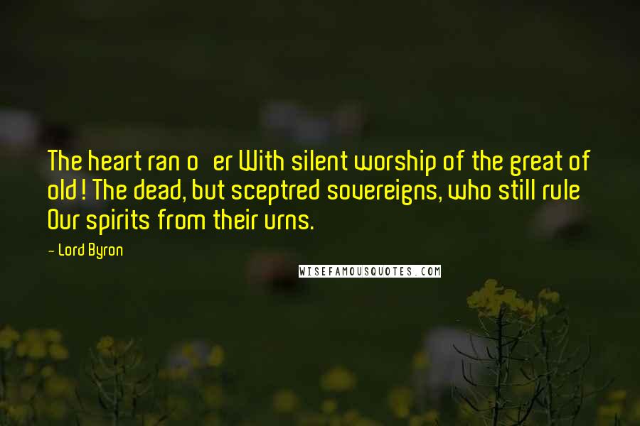 Lord Byron Quotes: The heart ran o'er With silent worship of the great of old! The dead, but sceptred sovereigns, who still rule Our spirits from their urns.