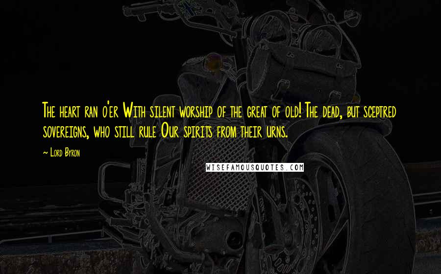 Lord Byron Quotes: The heart ran o'er With silent worship of the great of old! The dead, but sceptred sovereigns, who still rule Our spirits from their urns.