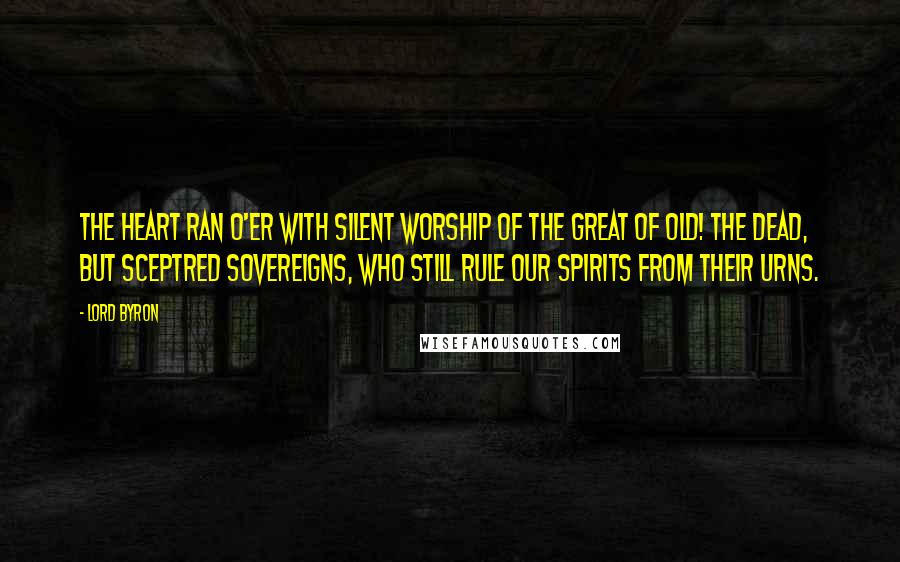 Lord Byron Quotes: The heart ran o'er With silent worship of the great of old! The dead, but sceptred sovereigns, who still rule Our spirits from their urns.