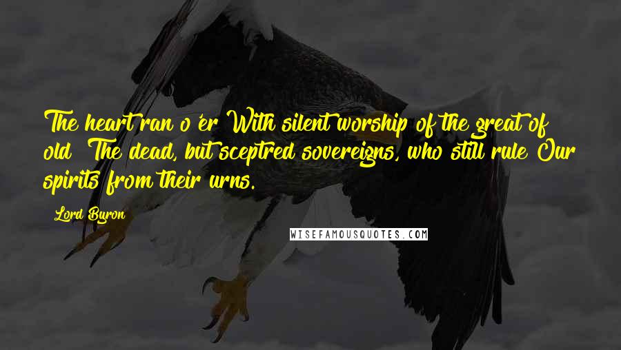 Lord Byron Quotes: The heart ran o'er With silent worship of the great of old! The dead, but sceptred sovereigns, who still rule Our spirits from their urns.
