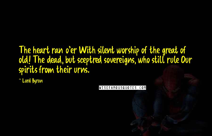 Lord Byron Quotes: The heart ran o'er With silent worship of the great of old! The dead, but sceptred sovereigns, who still rule Our spirits from their urns.