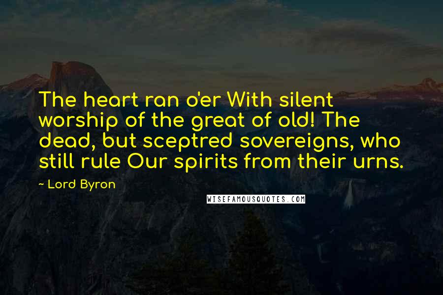 Lord Byron Quotes: The heart ran o'er With silent worship of the great of old! The dead, but sceptred sovereigns, who still rule Our spirits from their urns.