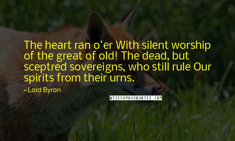 Lord Byron Quotes: The heart ran o'er With silent worship of the great of old! The dead, but sceptred sovereigns, who still rule Our spirits from their urns.