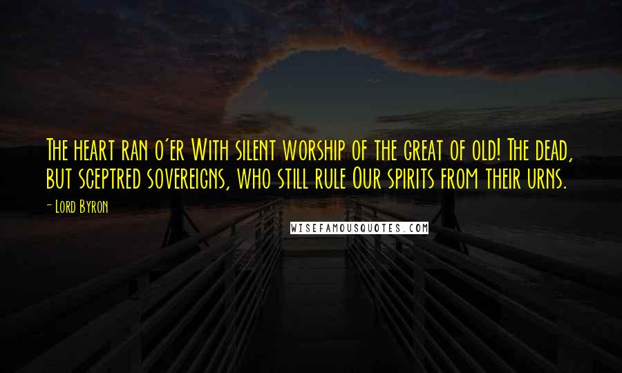 Lord Byron Quotes: The heart ran o'er With silent worship of the great of old! The dead, but sceptred sovereigns, who still rule Our spirits from their urns.