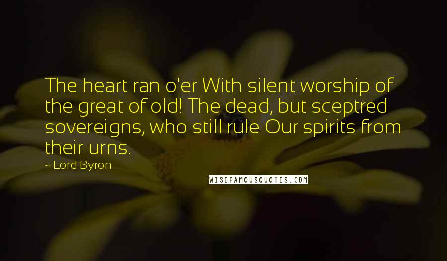 Lord Byron Quotes: The heart ran o'er With silent worship of the great of old! The dead, but sceptred sovereigns, who still rule Our spirits from their urns.