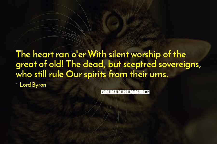Lord Byron Quotes: The heart ran o'er With silent worship of the great of old! The dead, but sceptred sovereigns, who still rule Our spirits from their urns.